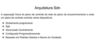 Arquitetura Sdn
A separação física do plano de controle da rede do plano de encaminhamento e onde
um plano de controle controla vários dispositivos.
❖ Diretamente programável:
❖ Ágil:
❖ Gerenciado Centralmente
❖ Configurado Programaticamente
❖ Baseado em Padrões Abertos e Neutro do Vendedor
 