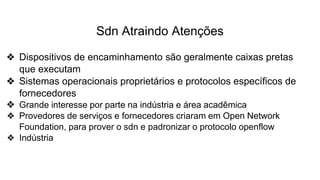 Sdn Atraindo Atenções
❖ Dispositivos de encaminhamento são geralmente caixas pretas
que executam
❖ Sistemas operacionais proprietários e protocolos específicos de
fornecedores
❖ Grande interesse por parte na indústria e área acadêmica
❖ Provedores de serviços e fornecedores criaram em Open Network
Foundation, para prover o sdn e padronizar o protocolo openflow
❖ Indústria
 