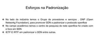 Esforços na Padronização
❖ No lado da indústria temos o Grupo de provedores e serviços , ONP (Open
Networkg Foundation), para promover SDN e padronizar o protocolo openflow
❖ No campo acadêmico temos o centro de pesquisa de rede openflow foi criado com
o foco em SDN
❖ IETF E IRTF em padronizar o SDN entre outras.
 
