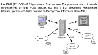É o SNMP [12]. O SNMP foi proposto no final dos anos 80 e provou ser um protocolo de
gerenciamento de rede muito popular, que usa a SMI (Structured Management
Interface) para buscar dados contidos no Management Information Base (MIB)
 