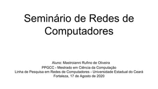 Seminário de Redes de
Computadores
Aluno: Mastroianni Rufino de Oliveira
PPGCC - Mestrado em Ciência da Computação
Linha de Pesquisa em Redes de Computadores - Universidade Estadual do Ceará
Fortaleza, 17 de Agosto de 2020
 
