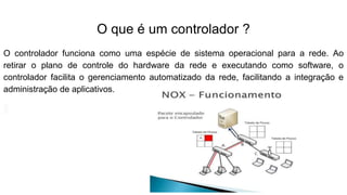 O que é um controlador ?
O controlador funciona como uma espécie de sistema operacional para a rede. Ao
retirar o plano de controle do hardware da rede e executando como software, o
controlador facilita o gerenciamento automatizado da rede, facilitando a integração e
administração de aplicativos.
 