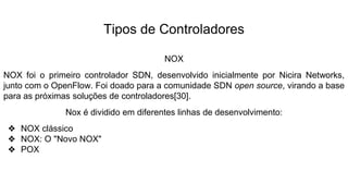 Tipos de Controladores
NOX
NOX foi o primeiro controlador SDN, desenvolvido inicialmente por Nicira Networks,
junto com o OpenFlow. Foi doado para a comunidade SDN open source, virando a base
para as próximas soluções de controladores[30].
Nox é dividido em diferentes linhas de desenvolvimento:
❖ NOX clássico
❖ NOX: O "Novo NOX"
❖ POX
 