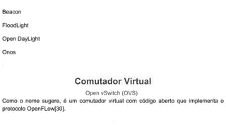 Beacon
FloodLight
Open DayLight
Onos
Comutador Virtual
Open vSwitch (OVS)
Como o nome sugere, é um comutador virtual com código aberto que implementa o
protocolo OpenFLow[30].
 