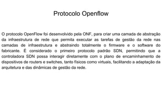 Protocolo Openflow
O protocolo OpenFlow foi desenvolvido pela ONF, para criar uma camada de abstração
da infraestrutura de rede que permita executar as tarefas de gestão da rede nas
camadas de infraestrutura e abstraindo totalmente o firmware e o software do
fabricante. É considerado o primeiro protocolo padrão SDN, permitindo que a
controladora SDN possa interagir diretamente com o plano de encaminhamento de
dispositivos de routers e switches, tanto físicos como virtuais, facilitando a adaptação da
arquitetura e das dinâmicas de gestão da rede.
 
