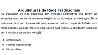 As arquiteturas de rede tradicionais têm limitações significativas que devem ser
superadas para atender às modernas exigências da tecnologia da informação (TI). A
rede atual deve ser dimensionada para acomodar maiores cargas de trabalho com
maior agilidade, além de manter o custo em um nível mínimo. A abordagem tradicional
tem limitações substanciais, como[2]:
❖ Complexidade
❖ Políticas inconsistentes
❖ Não escalável
Arquiteturas de Rede Tradicionais
 