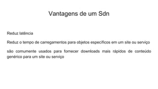 Vantagens de um Sdn
Reduz latência
Reduz o tempo de carregamentos para objetos específicos em um site ou serviço
são comumente usados para fornecer downloads mais rápidos de conteúdo
genérico para um site ou serviço
 