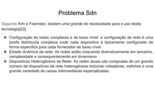 Problema Sdn
Segundo Kim e Feamster, existem uma grande de necessidade para o uso desta
tecnologia[22];
❖ Configuração de redes complexas e de baixo nível: a configuração de rede é uma
tarefa distribuída complexa onde cada dispositivo é tipicamente configurado de
forma específica para cada fornecedor de baixo nível.
❖ Estado dinâmico da rede: As redes estão crescendo dramaticamente em tamanho,
complexidade e consequentemente em dinamismo
❖ Dispositivos Heterogêneos de Rede: As redes atuais são compostas de um grande
número de dispositivos de rede heterogêneos incluindo roteadores, switches e uma
grande variedade de caixas intermediárias especializadas.
 