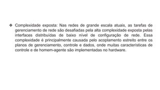❖ Complexidade exposta: Nas redes de grande escala atuais, as tarefas de
gerenciamento de rede são desafiadas pela alta complexidade exposta pelas
interfaces distribuídas de baixo nível de configuração de rede. Essa
complexidade é principalmente causada pelo acoplamento estreito entre os
planos de gerenciamento, controle e dados, onde muitas características de
controle e de homem-agente são implementadas no hardware.
 