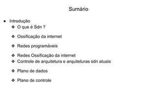 Sumário
● Introdução
❖ O que é Sdn ?
❖ Ossificação da internet
❖ Redes programáveis
❖ Redes Ossificação da internet
❖ Controle de arquitetura e arquiteturas sdn atuais
❖ Plano de dados
❖ Plano de controle
 
