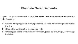 Plano de Gerenciamento
O plano de gerenciamento é a interface entre uma SDN e o administrador da
rede. Funções:
❖ Possível para programar os equipamentos da rede para desempenhar várias
funções
❖ Obter informações sobre o estado da rede
❖ Notificações sobre eventos que ocorreram(queda de link, bugs , sobrecarga
de dados)
 