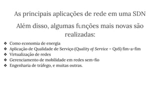 As principais aplicações de rede em uma SDN
Além disso, algumas funções mais novas são
realizadas:
❖ Como economia de energia
❖ Aplicação de Qualidade de Serviço (Quality of Service – QoS) fim-a-fim
❖ Virtualização de redes
❖ Gerenciamento de mobilidade em redes sem-fio
❖ Engenharia de tráfego, e muitas outras.
 