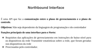Northbound Interface
É uma API que faz a comunicação entre o plano de gerenciamento e o plano de
controle.
OBjetivos: Não seja dependente da linguagem de programação e do controlador
Funções principais de uma interface para o Norte:
❖ Requisitos das aplicações de gerenciamento em instruções de baixo nível para
os dispositivos da rede Transmitir estatísticas sobre a rede, que foram geradas
nos dispositivos da rede
❖ Processadas pelo controlador.
 