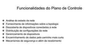 Funcionalidades do Plano de Controle
❖ Análise do estado da rede
❖ Fornecimento de informações sobre a topologia
❖ Descoberta de dispositivos conectados à rede
❖ Distribuição de configurações da rede
❖ Gerenciamento de dispositivos
❖ Encaminhamento de dados pelo caminho mais curto
❖ Mecanismos de segurança e além de recebimento
 