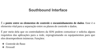 Southbound Interface
É a ponte entre os elementos de controle e encaminhamento de dados. Esse é o
elemento vital para a separação entre os planos de controle e dados.
É por meio dela que os controladores da SDN podem comunicar e solicita alguns
requisitos das aplicações para a rede, reprogramando os equipamentos para que
eles desempenhem inúmeras. Funções:
❖ Controle de fluxo
❖ Firewall
 