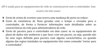 API é usada para os equipamentos de rede se comunicarem com o controlador. Isso
ocorre em três casos:
❖ Envio de avisos de eventos caso ocorra uma mudança de porta ou enlace.
❖ Envio de estatísticas de fluxo geradas com o tempo e enviadas para o
controlador, de forma a fornecer informações mais detalhadas sobre as
características da rede para administradores da rede.
❖ Envio de pacotes para o controlador em dois casos: se os equipamentos do
plano de dados não souberem o que fazer com um pacote, ou seja, quando não
há uma regra definida para pacotes com alguma característica; ou quando
alguma das regras instaladas no equipamento têm como comando “enviar para
o controlador”.
 