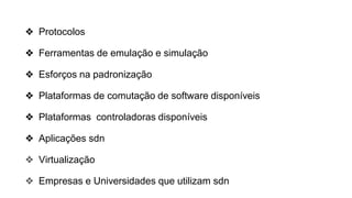 ❖ Protocolos
❖ Ferramentas de emulação e simulação
❖ Esforços na padronização
❖ Plataformas de comutação de software disponíveis
❖ Plataformas controladoras disponíveis
❖ Aplicações sdn
❖ Virtualização
❖ Empresas e Universidades que utilizam sdn
 
