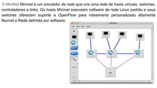 O MiniNet Mininet é um emulador de rede que cria uma rede de hosts virtuais, switches,
controladores e links. Os hosts Mininet executam software de rede Linux padrão e seus
switches oferecem suporte a OpenFlow para roteamento personalizado altamente
flexível e Rede definida por software.
 