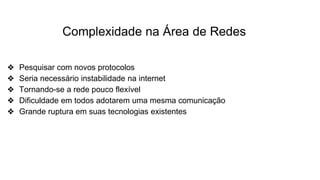 Complexidade na Área de Redes
❖ Pesquisar com novos protocolos
❖ Seria necessário instabilidade na internet
❖ Tornando-se a rede pouco flexível
❖ Dificuldade em todos adotarem uma mesma comunicação
❖ Grande ruptura em suas tecnologias existentes
 