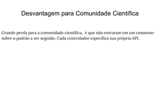 Desvantagem para Comunidade Científica
Grande perda para a comunidade científica, é que não entraram em um consenso
sobre o padrão a ser seguido. Cada controlador específica sua própria API.
 