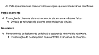As VMs apresentam as características a seguir, que oferecem vários benefícios.
Particionamento
❖ Execução de diversos sistemas operacionais em uma máquina física.
❖ Divisão de recursos do sistema entre máquinas virtuais.
Isolamento
❖ Fornecimento de isolamento de falhas e segurança no nível do hardware.
❖ Preservação do desempenho com controles avançados de recursos.
 