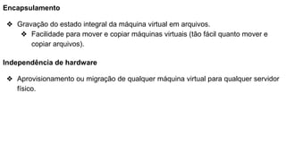 Encapsulamento
❖ Gravação do estado integral da máquina virtual em arquivos.
❖ Facilidade para mover e copiar máquinas virtuais (tão fácil quanto mover e
copiar arquivos).
Independência de hardware
❖ Aprovisionamento ou migração de qualquer máquina virtual para qualquer servidor
físico.
 