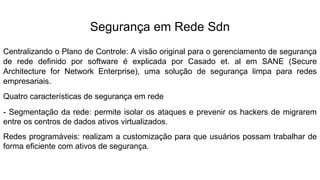 Segurança em Rede Sdn
Centralizando o Plano de Controle: A visão original para o gerenciamento de segurança
de rede definido por software é explicada por Casado et. al em SANE (Secure
Architecture for Network Enterprise), uma solução de segurança limpa para redes
empresariais.
Quatro características de segurança em rede
- Segmentação da rede: permite isolar os ataques e prevenir os hackers de migrarem
entre os centros de dados ativos virtualizados.
Redes programáveis: realizam a customização para que usuários possam trabalhar de
forma eficiente com ativos de segurança.
 