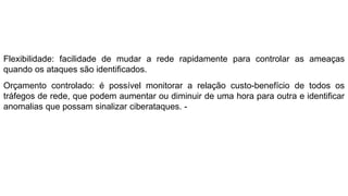 Flexibilidade: facilidade de mudar a rede rapidamente para controlar as ameaças
quando os ataques são identificados.
Orçamento controlado: é possível monitorar a relação custo-benefício de todos os
tráfegos de rede, que podem aumentar ou diminuir de uma hora para outra e identificar
anomalias que possam sinalizar ciberataques. -
 
