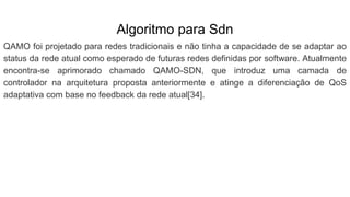 Algoritmo para Sdn
QAMO foi projetado para redes tradicionais e não tinha a capacidade de se adaptar ao
status da rede atual como esperado de futuras redes definidas por software. Atualmente
encontra-se aprimorado chamado QAMO-SDN, que introduz uma camada de
controlador na arquitetura proposta anteriormente e atinge a diferenciação de QoS
adaptativa com base no feedback da rede atual[34].
 