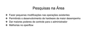 Pesquisas na Área
❖ Fazer pequenas modificações nas operações existentes
❖ Permitindo o desenvolvimento de hardware de maior desempenho
❖ Dar maiores poderes de controle para o administrador
❖ Melhorias no openflow
 