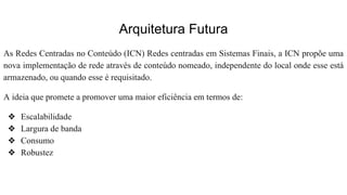 Arquitetura Futura
As Redes Centradas no Conteúdo (ICN) Redes centradas em Sistemas Finais, a ICN propõe uma
nova implementação de rede através de conteúdo nomeado, independente do local onde esse está
armazenado, ou quando esse é requisitado.
A ideia que promete a promover uma maior eficiência em termos de:
❖ Escalabilidade
❖ Largura de banda
❖ Consumo
❖ Robustez
 