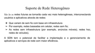 Suporte de Rede Heterogêneo
São ão as redes futuras se tornarão cada vez mais heterogêneas, interconectando
usuários e aplicativos através de redes:
❖ Que variam de sem fio com base em infraestrutura
➢ Por exemplo, redes baseadas em celular, redes sem fio;
➢ As redes sem infraestrutura (por exemplo, anúncios móveis). redes hoc,
redes de veículos).
A SDN tem o potencial de facilitar a implantação e o gerenciamento de
aplicativos e serviços de rede com maior eficiência.
 