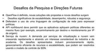 Desafios da Pesquisa e Direções Futuras
❖ OpenFlow é definido, novas soluções são propostas e novos desafios surgem
➢ Desafios significativos de escalabilidade, desempenho, robustez e segurança.
❖ Defendem o uso de uma linguagem de configuração de rede para expressar
políticas.
❖ API northbound deve permitir que os aplicativos apliquem políticas diferentes ao
mesmo fluxo (por exemplo, encaminhamento por destino e monitoramento por IP
de origem)
❖ Serviço de nuvem: A demanda por serviços de virtualização e nuvem vem
crescendo rapidamente e atraindo um interesse considerável da indústria e da
academia. Os desafios apresentados incluem provisionamento rápido,
gerenciamento eficiente de recursos e escalabilidade, que podem ser resolvidos
usando o modelo de controle da SDN.
 