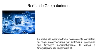 Redes de Computadores
As redes de computadores normalmente consistem
de hosts interconectados por switches e roteadores
que fornecem encaminhamento de dados e
funcionalidade de roteamento[1].
 