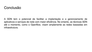 Conclusão
A SDN tem o potencial de facilitar a implantação e o gerenciamento de
aplicativos e serviços de rede com maior eficiência. No entanto, as técnicas SDN
até o momento, como o Openflow, visam amplamente as redes baseadas em
infraestrutura.
 