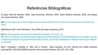 Referências Bibliográficas
[1] Syed Taha Ali, Member, IEEE, Vijay Sivaraman, Member, IEEE, Adam Radford, Member, IEEE, and Sanjay
Jha, Senior Member, IEEE
[2]http://intra.serpro.gov.br/tema/artigos-opinioes/redes-definidas-por-software-a-evolucao-das-arquiteturas-de-
redes
[3]McKeown (2011) Nick McKeown. How SDN will shape networking, 2011
[4]https://www.google.com/search?q=sdn&safe=active&rlz=1C1HLDY_pt-
BRCA912LT912&sxsrf=ALeKk023zTM3HLkNgYyVEwrcRVz8he69sA:1597358804494&source=lnms&tbm=isch&s
a=X&ved=2ahUKEwiX-PqgoZnrAhVFDewKHQ-wCUoQ_AUoAnoECGsQBA&biw=1366&bih=667#imgrc=mM6nB-
n1LSP6HM
[5]A.T. Campbell, I. Katzela, K. Miki, and J. Vicente. Open signaling for atm, internet and mobile networks
(opensig’98). ACM SIGCOMM Computer Communication Review, 29(1):97–108, 1999
 