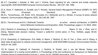 [6] A.T. Campbell, I. Katzela, K. Miki, and J. Vicente. Open signaling for atm, internet and mobile networks
(opensig’98). ACM SIGCOMM Computer Communication Review, 29(1):97–108, 1999.
[7] A. Doria, F. Hellstrand, K. Sundell, and T. Worster. General Switch Management Protocol (GSMP) V3. RFC
3292 (Proposed Standard), June 2002.
[8] D.L. Tennenhouse, J.M. Smith, W.D. Sincoskie, D.J. Wetherall, and G.J. Minden. A survey of active network
research. Communications Magazine, IEEE, 35(1):80–86, 1997
[9] D.L. Tennenhouse and D.J. Wetherall. Towards an active network architecture. In DARPA
Active NEtworks Conference and Exposition, 2002. Proceedings, pages 2–15. IEEE, 2002.
[10] J. Rexford, A. Greenberg, G. Hjalmtysson, D.A. Maltz, A. Myers, G. Xie, J. Zhan, and H.
Zhang. Network-wide decision making: Toward a wafer-thin control plane. In Proc. HotNets, pages 59–64.
Citeseer, 2004.
[11] A. Greenberg, G. Hjalmtysson, D.A. Maltz, A. Myers, J. Rexford, G. Xie, H. Yan, J. Zhan, and H. Zhang. A
clean slate 4d approach to network control and management. ACM SIGCOMM Computer Communication Review,
35(5):41–54, 2005
12] M. Caesar, D. Caldwell, N. Feamster, J. Rexford, A. Shaikh, and J. van der Merwe. Design and
implementation of a routing control platform. In Proceedings of the 2nd conference on Symposium on Networked
 
