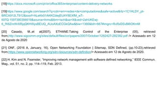 [18]https://docs.microsoft.com/pt-br/office365/enterprise/content-delivery-networks
[19]https://www.google.com/search?q=cdn+em+redes+de+computadores&safe=active&rlz=1C1HLDY_pt-
BRCA912LT912&sxsrf=ALeKk01AKKCblejEtJ4Y8EXfM_wT-
l0l7Q:1597380394619&source=lnms&tbm=isch&sa=X&ved=2ahUKEwj-
6_fX8ZnrAhXRjqQKHWysBEUQ_AUoAXoECGkQAw&biw=1366&bih=667#imgrc=RvRxDSvBl6OKmM
[20] Casado, M.,et al(2007), ETHANE:Taking Control of the Enterprise (05), retrieved
from,http://www.sigcomm.org/sites/default/files/ccr/papers/2007/October/1282427-282382.pdf /> Acessado em 12
de Agosto de 2020
[21] ONF, (2016 A, January, 16), Open Networking Foundation | Sitemap, SDN Defined, (pp.10-23),retrieved
from,https://www.opennetworking.org/sdn-resources/sdn-definition/> Acessado em 12 de Agosto de 2020.
[22] H. Kim and N. Feamster, “Improving network management with software defined networking,” IEEE Commun.
Mag., vol. 51, no. 2, pp. 114–119, Feb. 2013.
 