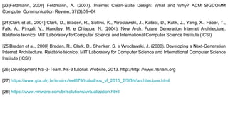 [23]Feldmann, 2007] Feldmann, A. (2007). Internet Clean-Slate Design: What and Why? ACM SIGCOMM
Computer Communication Review, 37(3):59–64
[24]Clark et al., 2004] Clark, D., Braden, R., Sollins, K., Wroclawski, J., Katabi, D., Kulik, J., Yang, X., Faber, T.,
Falk, A., Pingali, V., Handley, M. e Chiappa, N. (2004). New Arch: Future Generation Internet Architecture.
Relatório técnico, MIT Laboratory forComputer Science and International Computer Science Institute (ICSI)
[25]Braden et al., 2000] Braden, R., Clark, D., Shenker, S. e Wroclawski, J. (2000). Developing a Next-Generation
Internet Architecture. Relatório técnico, MIT Laboratory for Computer Science and International Computer Science
Institute (ICSI)
[26] Development NS-3-Team. Ns-3 tutorial. Website, 2013. http://http: //www.nsnam.org
[27] https://www.gta.ufrj.br/ensino/eel879/trabalhos_vf_2015_2/SDN/architecture.html
[28] https://www.vmware.com/br/solutions/virtualization.html
 