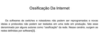 Ossificação Da Internet
Os softwares de switches e roteadores não podem ser reprogramados e novas
ideias e protocolos não podem ser testados em uma rede em produção, fato esse
denominado por alguns autores como “ossificação” da rede. Nesse cenário, surgem as
redes definidas por software[3].
 