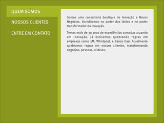 QUEM SOMOS
NOSSOS CLIENTES
ENTRE EM CONTATO

Somos uma consultoria boutique de Inovação e Novos
Negócios. Acreditamos no poder das ideias e no poder
transformador da inovação.
Temos mais de 30 anos de experiências somadas atuando
em inovação. Já estivemos quebrando regras em
empresas como 3M, Whirlpool, e Banco Itaú. Atualmente
quebramos regras em nossos clientes, transformando
negócios, pessoas, e ideias.

 