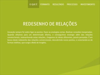 O QUE É

FORMATO

RESULTADO

PROCESSO

INVESTIMENTO

REDESENHO DE RELAÇÕES
Inovação sempre foi sobre ligar os pontos. Fazer as analogias certas. Realizar conexões inesperadas.
Quando olhamos para um determinado dilema, e conseguimos enxergar além das relações
convencionais, redesenhando estas relações, chegamos às ideias diferentes, jamais pensadas. É em
busca deste redesenho das relações convencionais, descobrindo novos pontos, e conectando-os de
formas inéditas, que surge a Rede de Insights.

 