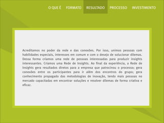 O QUE É

FORMATO

RESULTADO

PROCESSO

INVESTIMENTO

Acreditamos no poder da rede e das conexões. Por isso, unimos pessoas com
habilidades especiais, interesses em comum e com o desejo de solucionar dilemas.
Dessa forma criamos uma rede de pessoas interessadas para produzir insights
interessantes. Criamos uma Rede de Insights. Ao ﬁnal da experiência, a Rede de
Insights gera resultados diretos para a empresa que patrocinou o processo; gera
conexões entre os participantes para ir além dos encontros do grupo; gera
conhecimento propagado das metodologias de inovação, tendo mais pessoas no
mercado capacitadas em encontrar soluções e resolver dilemas de forma criativa e
eﬁcaz.

 