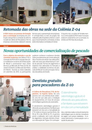 Cabo Frio

Retomada das obras na sede da Colônia Z-04
A OGX iniciou um processo de licitação         técnicas para a apresentação de propostas.      Enquanto isso, as ações de fortalecimen-
para a contratação da empresa de cons-         A comissão listou os itens do projeto não       to e continuidade do PEA neste município
trução civil que fará a conclusão da reforma   realizados pela empreiteira anterior e, assim   estão em andamento com a comissão, no
na sede da Colônia de Pescadores Z-04. As      que a nova empresa for contratada, as obras     âmbito do PEA fase de produção.
empresas concorrentes realizaram vistorias     serão retomadas e concluídas em breve.

Macaé


Novas oportunidades de comercialização de pescado
Com o objetivo de estimular o uso do           puderam conhecer e esclarecer dúvidas
caminhão isotérmico da Colônia Z-03, a         sobre procedimentos de comercialização,
comissão do PEA-OGX e equipe executo-          dias e horários de venda mais adequados,
ra mobilizaram os donos de embarcações         valor das taxas para desembarque e ven-
de Macaé e promoveram duas visitas             da do pescado, formas de pagamento e
técnicas ao Mercado de Peixe do Rio de         espécies mais valorizadas no mercado, e
Janeiro (CEASA) e ao Mercado São Pedro,        analisar a viabilidade econômica do pes-
em Niterói. Durante as visitas realizadas      cado de Macaé nos dois principais merca-
em setembro de 2012, os participantes          dos atacadistas do Estado.

Itapemirim

                                               Dentista gratuito
                                               para pescadores da Z-10
                                               A Colônia de Pescadores Z-10, de Ita-
                                               pemirim, no Espírito Santo, fez uma
                                                                                               O atendimento
                                               parceria com uma dentista local, ceden-
                                               do uma de suas salas para a instalação
                                                                                               odontológico gratuito é
                                               de equipamentos, em troca de serviços           oferecido aos pescadores
                                               odontológicos gratuitos aos associados.
                                                                                               e familiares que estiverem
                                               O atendimento odontológico gratuito é
                                               oferecido aos pescadores e familiares que       em dia com a mensalidade
                                               estiverem em dia com a mensalidade da
                                               Z-10, todas as terças e quintas-feiras, das     tida, a dentista realiza no local tratamento
                                               9h às 11h e das 14h30 às 17h. A parceria        odontológico para os demais moradores
                                               prevê a realização, sem custo adicional,        da região, com preços tabelados. A ini-
                                               de diagnóstico, extração dentária, limpe-       ciativa demonstra a preocupação com a
                                               za e obturação de 1º grau. Em contrapar-        saúde do pescador.


2 | Rede de Notícias
 