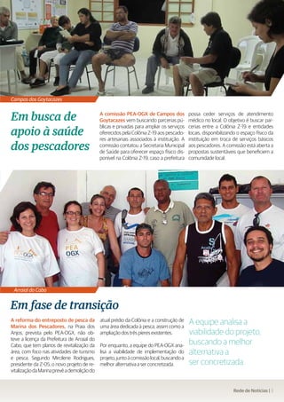 Campos dos Goytacazes


Em busca de                                  A comissão PEA-OGX de Campos dos
                                             Goytacazes vem buscando parcerias pú-
                                                                                           possa ceder serviços de atendimento
                                                                                           médico no local. O objetivo é buscar par-

apoio à saúde
                                             blicas e privadas para ampliar os serviços    cerias entre a Colônia Z-19 e entidades
                                             oferecidos pela Colônia Z-19 aos pescado-     locais, disponibilizando o espaço físico da
                                             res artesanais associados à instituição. A    instituição em troca de serviços básicos
dos pescadores                               comissão contatou a Secretaria Municipal
                                             de Saúde para oferecer espaço físico dis-
                                                                                           aos pescadores. A comissão está aberta a
                                                                                           propostas sustentáveis que beneficiem a
                                             ponível na Colônia Z-19, caso a prefeitura    comunidade local.




 Arraial do Cabo


Em fase de transição
A reforma do entreposto de pesca da
Marina dos Pescadores, na Praia dos
                                             atual prédio da Colônia e a construção de
                                             uma área dedicada à pesca, assim como a
                                                                                           A equipe analisa a
Anjos, prevista pelo PEA-OGX, não ob-        ampliação dos três píeres existentes.         viabilidade do projeto,
teve a licença da Prefeitura de Arraial do
Cabo, que tem planos de revitalização da     Por enquanto, a equipe do PEA-OGX ana-        buscando a melhor
área, com foco nas atividades de turismo     lisa a viabilidade de implementação do        alternativa a
e pesca. Segundo Mircilene Rodrigues,        projeto, junto à comissão local, buscando a
presidente da Z-05, o novo projeto de re-    melhor alternativa a ser concretizada.        ser concretizada.
vitalização da Marina prevê a demolição do


                                                                                                                 Rede de Notícias | 3
 