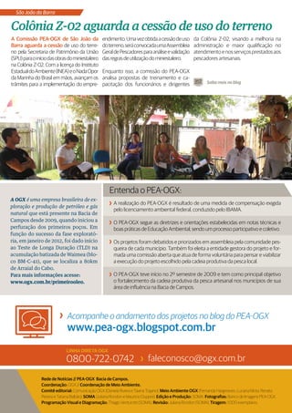 São João da Barra

Colônia Z-02 aguarda a cessão de uso do terreno
A Comissão PEA-OGX de São João da                 endimento. Uma vez obtida a cessão de uso          da Colônia Z-02, visando a melhoria na
Barra aguarda a cessão de uso do terre-           do terreno, será convocada uma Assembleia          administração e maior qualificação no
no pela Secretaria de Patrimônio da União         Geral de Pescadores para análise e validação       atendimento e nos serviços prestados aos
(SPU) para o início das obras do miniestaleiro    das regras de utilização do miniestaleiro.         pescadores artesanais.
na Colônia Z-02. Com a licença do Instituto
Estadual do Ambiente (INEA) e o Nada Opor         Enquanto isso, a comissão do PEA-OGX
da Marinha do Brasil em mãos, avançam os          analisa propostas de treinamento e ca-
trâmites para a implementação do empre-           pacitação dos funcionários e dirigentes                   Saiba mais no blog




                                                     Entenda o PEA-OGX:
A OGX é uma empresa brasileira de ex-
                                                        A realização do PEA-OGX é resultado de uma medida de compensação exigida
ploração e produção de petróleo e gás
                                                        pelo licenciamento ambiental federal, conduzido pelo IBAMA.
natural que está presente na Bacia de
Campos desde 2009, quando iniciou a                     O PEA-OGX segue as diretrizes e orientações estabelecidas em notas técnicas e
perfuração dos primeiros poços. Em                      boas práticas de Educação Ambiental, sendo um processo participativo e coletivo.
função do sucesso da fase explorató-
ria, em janeiro de 2012, foi dado início                Os projetos foram debatidos e priorizados em assembleia pela comunidade pes-
ao Teste de Longa Duração (TLD) na                      queira de cada município. Também foi eleita a entidade gestora do projeto e for-
acumulação batizada de Waimea (blo-                     mada uma comissão aberta que atua de forma voluntária para pensar e viabilizar
co BM-C-41), que se localiza a 80km                     a execução do projeto escolhido pela cadeia produtiva da pesca local.
de Arraial do Cabo.
Para mais informações acesse:                           O PEA-OGX teve início no 2º semestre de 2009 e tem como principal objetivo
www.ogx.com.br/primeirooleo.                            o fortalecimento da cadeia produtiva da pesca artesanal nos municípios de sua
                                                        área de influência na Bacia de Campos.




                              Acompanhe o andamento dos projetos no blog do PEA-OGX
                              www.pea-ogx.blogspot.com.br
                             LINHA DIRETA OGX
                             0800-722-0742                                 faleconosco@ogx.com.br

                Rede de Notícias // PEA-OGX Bacia de Campos.
                Coordenação: OGX // Coordenação de Meio Ambiente.
                Comitê editorial: Comunicação OGX (Daniela Rivera e Taiana Trajano); Meio Ambiente OGX (Fernanda Hargreaves, Luciana Mota, Renata
                Pereira e Tatiana Balbão); SOMA (Juliana Rondon e Maurício Duppré). Edição e Produção: SOMA. Fotografias: Banco de Imagens PEA-OGX.
                Programação Visual e Diagramação: Thiago Venturotti (SOMA). Revisão: Juliana Rondon (SOMA). Tiragem: 1.000 exemplares.
 