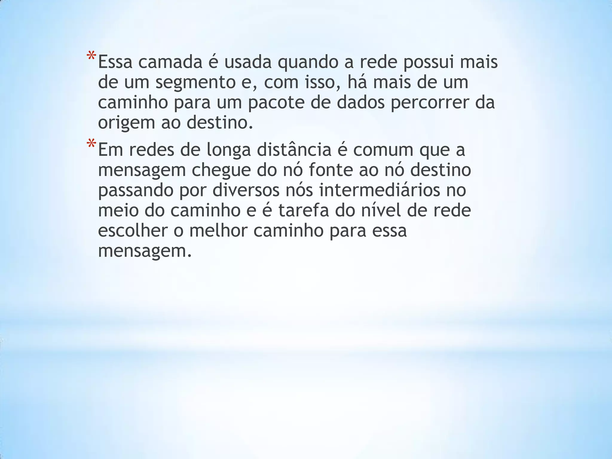 * Essa camada é usada quando a rede possui mais
  de um segmento e, com isso, há mais de um
  caminho para um pacote de dados percorrer da
  origem ao destino.
* Em redes de longa distância é comum que a
  mensagem chegue do nó fonte ao nó destino
  passando por diversos nós intermediários no
  meio do caminho e é tarefa do nível de rede
  escolher o melhor caminho para essa
  mensagem.
 