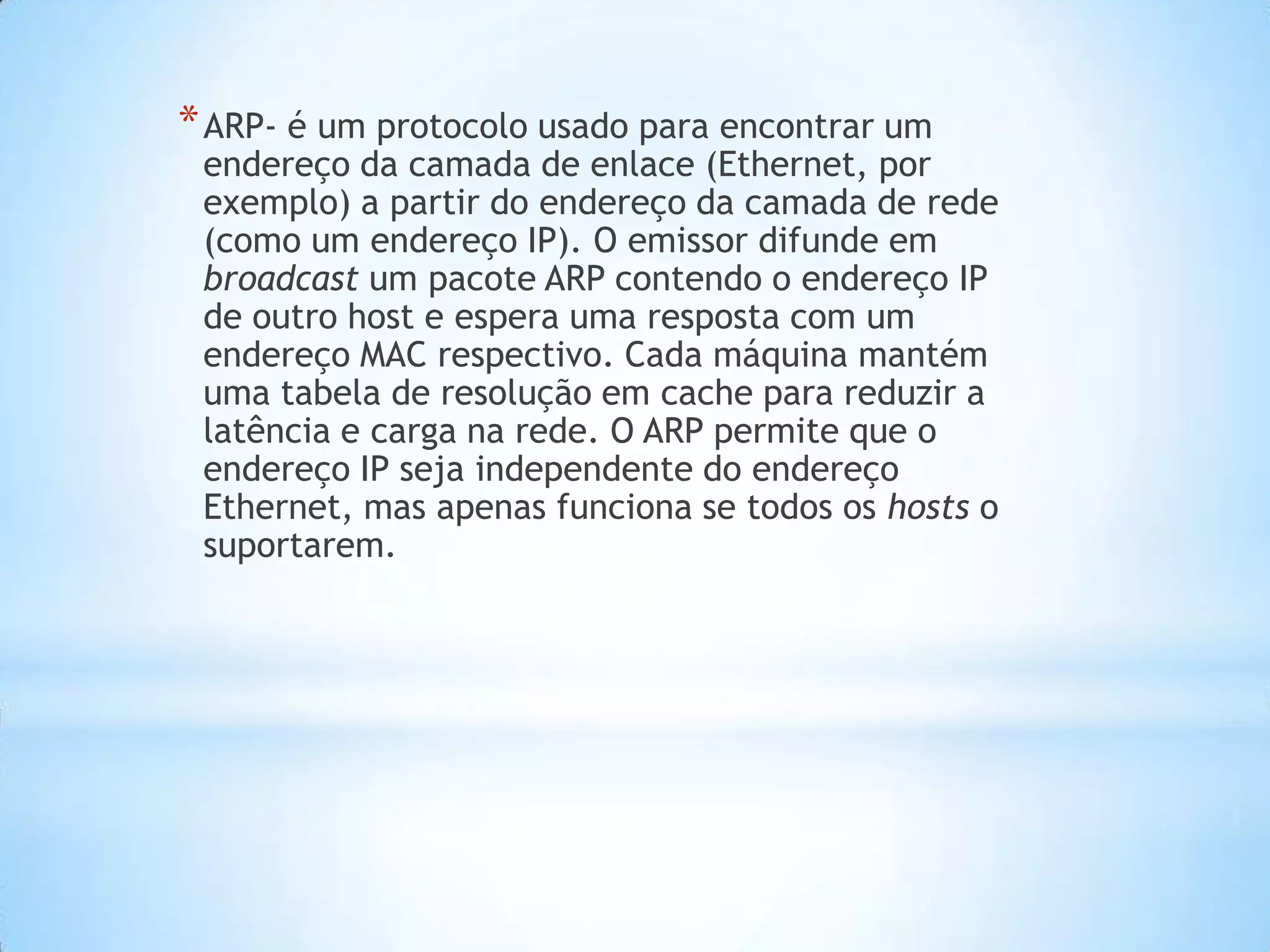 * ARP- é um protocolo usado para encontrar um
 endereço da camada de enlace (Ethernet, por
 exemplo) a partir do endereço da camada de rede
 (como um endereço IP). O emissor difunde em
 broadcast um pacote ARP contendo o endereço IP
 de outro host e espera uma resposta com um
 endereço MAC respectivo. Cada máquina mantém
 uma tabela de resolução em cache para reduzir a
 latência e carga na rede. O ARP permite que o
 endereço IP seja independente do endereço
 Ethernet, mas apenas funciona se todos os hosts o
 suportarem.
 