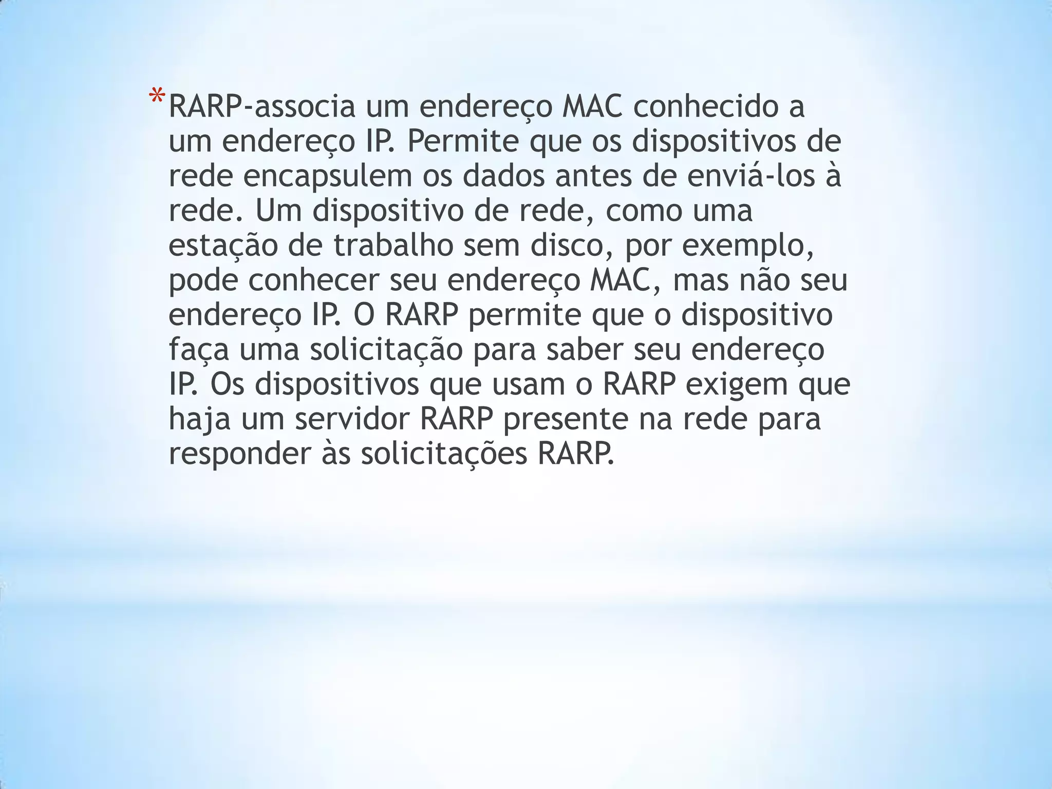 * RARP-associa um endereço MAC conhecido a
 um endereço IP. Permite que os dispositivos de
 rede encapsulem os dados antes de enviá-los à
 rede. Um dispositivo de rede, como uma
 estação de trabalho sem disco, por exemplo,
 pode conhecer seu endereço MAC, mas não seu
 endereço IP. O RARP permite que o dispositivo
 faça uma solicitação para saber seu endereço
 IP. Os dispositivos que usam o RARP exigem que
 haja um servidor RARP presente na rede para
 responder às solicitações RARP.
 
