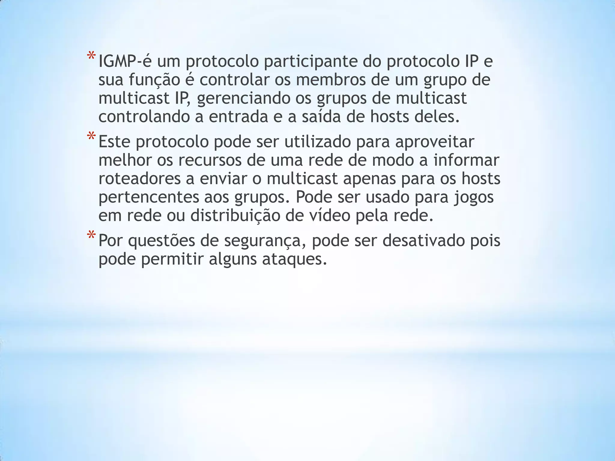 * IGMP-é um protocolo participante do protocolo IP e
  sua função é controlar os membros de um grupo de
  multicast IP gerenciando os grupos de multicast
              ,
  controlando a entrada e a saída de hosts deles.
* Este protocolo pode ser utilizado para aproveitar
  melhor os recursos de uma rede de modo a informar
  roteadores a enviar o multicast apenas para os hosts
  pertencentes aos grupos. Pode ser usado para jogos
  em rede ou distribuição de vídeo pela rede.
* Por questões de segurança, pode ser desativado pois
  pode permitir alguns ataques.
 